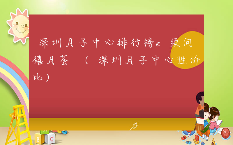 深圳月子中心排行榜e须问禧月荟 (深圳月子中心性价比)